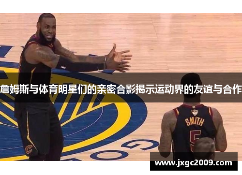 詹姆斯与体育明星们的亲密合影揭示运动界的友谊与合作